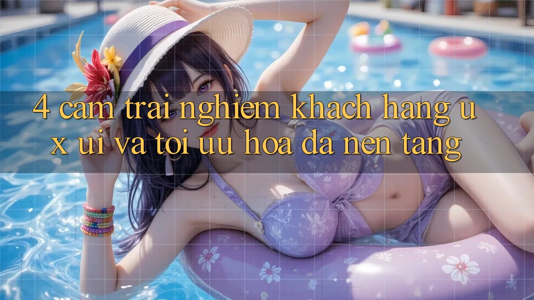 4. Cảm trải nghiệm Khách hàng (UX/UI) Và Tối Ưu Hóa Đa Nền Tảng