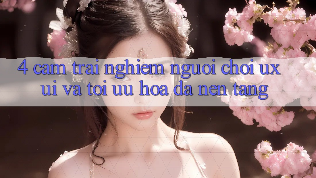 4. Cảm trải nghiệm Người chơi (UX/UI) Và Tối Ưu Hóa Đa Nền tảng