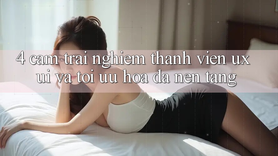 4. Cảm trải nghiệm Thành viên (UX/UI) Và Tối Ưu Hóa Đa Nền tảng