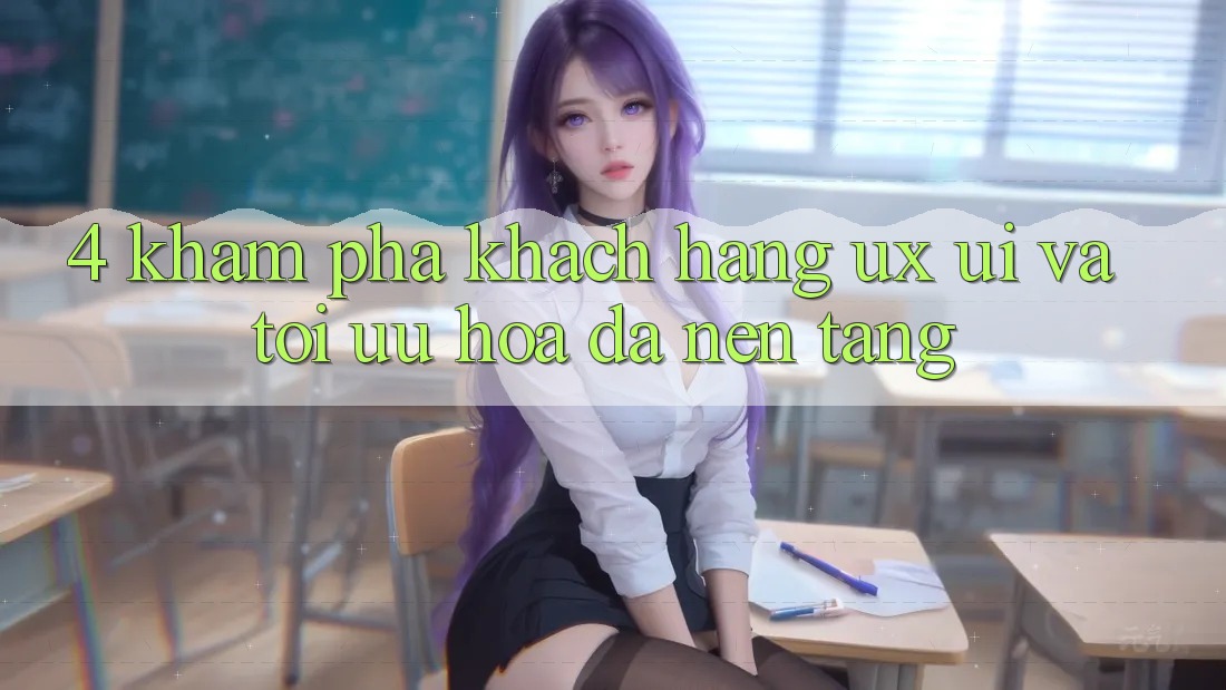 4. Khám phá Khách hàng (UX/UI) Và Tối Ưu Hóa Đa Nền Tảng 4. Khám phá Khách hàng (UX/UI) Và Tối Ưu Hóa Đa Nền Tảng