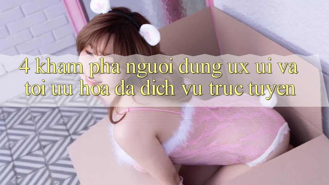 4. Khám phá Người Dùng (UX/UI) Và Tối Ưu Hóa Đa Dịch vụ trực tuyến