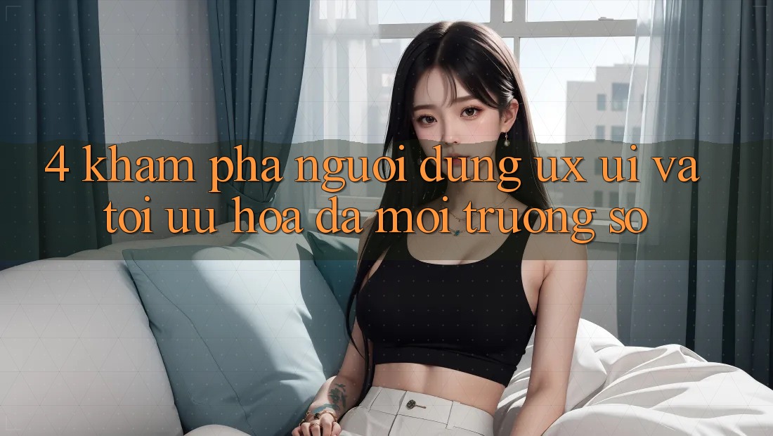 4. Khám phá Người Dùng (UX/UI) Và Tối Ưu Hóa Đa Môi trường số 4. Khám phá Người Dùng (UX/UI) Và Tối Ưu Hóa Đa Môi trường số