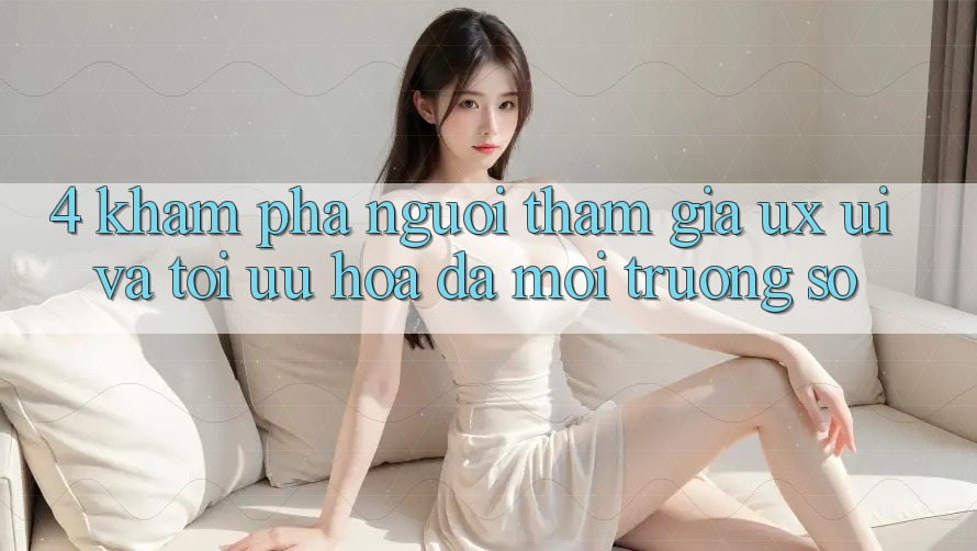 4. Khám phá Người tham gia (UX/UI) Và Tối Ưu Hóa Đa Môi trường số 4. Khám phá Người tham gia (UX/UI) Và Tối Ưu Hóa Đa Môi trường số