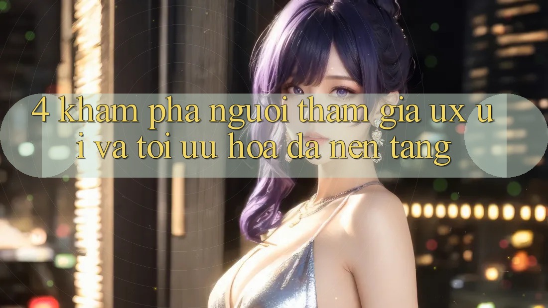 4. Khám phá Người tham gia (UX/UI) Và Tối Ưu Hóa Đa Nền Tảng