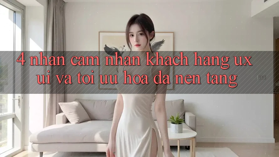 4. Nhận cảm nhận Khách hàng (UX/UI) Và Tối Ưu Hóa Đa Nền Tảng