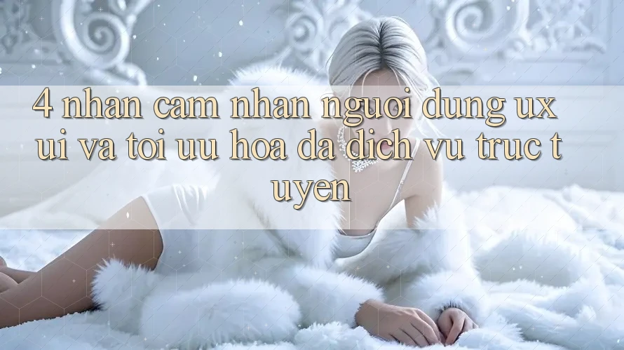 4. Nhận cảm nhận Người Dùng (UX/UI) Và Tối Ưu Hóa Đa Dịch vụ trực tuyến