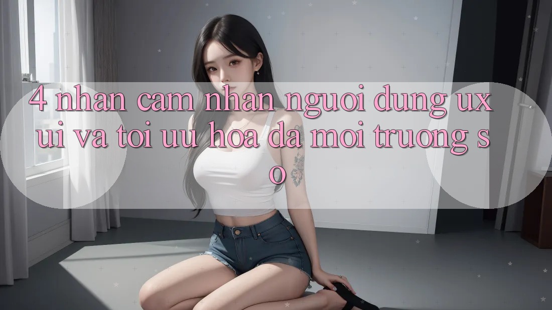 4. Nhận cảm nhận Người Dùng (UX/UI) Và Tối Ưu Hóa Đa Môi trường số