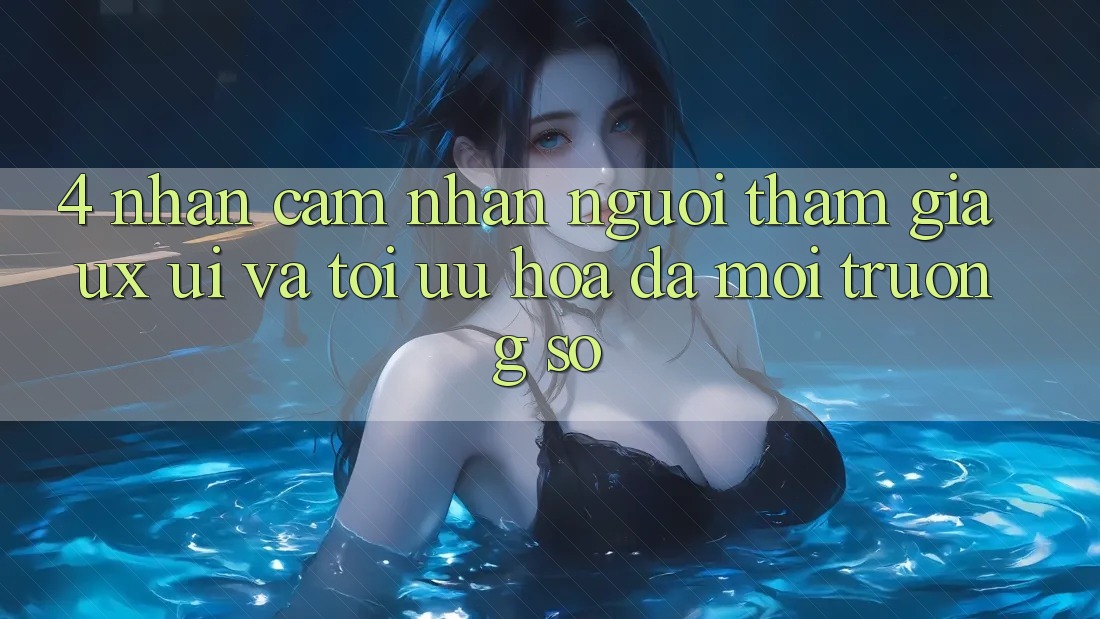 4. Nhận cảm nhận Người tham gia (UX/UI) Và Tối Ưu Hóa Đa Môi trường số 4. Nhận cảm nhận Người tham gia (UX/UI) Và Tối Ưu Hóa Đa Môi trường số