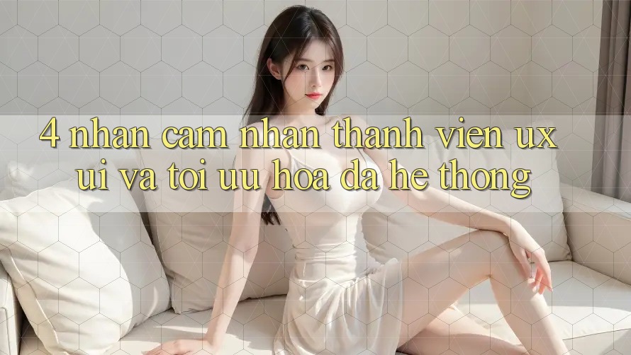 4. Nhận cảm nhận Thành viên (UX/UI) Và Tối Ưu Hóa Đa Hệ thống