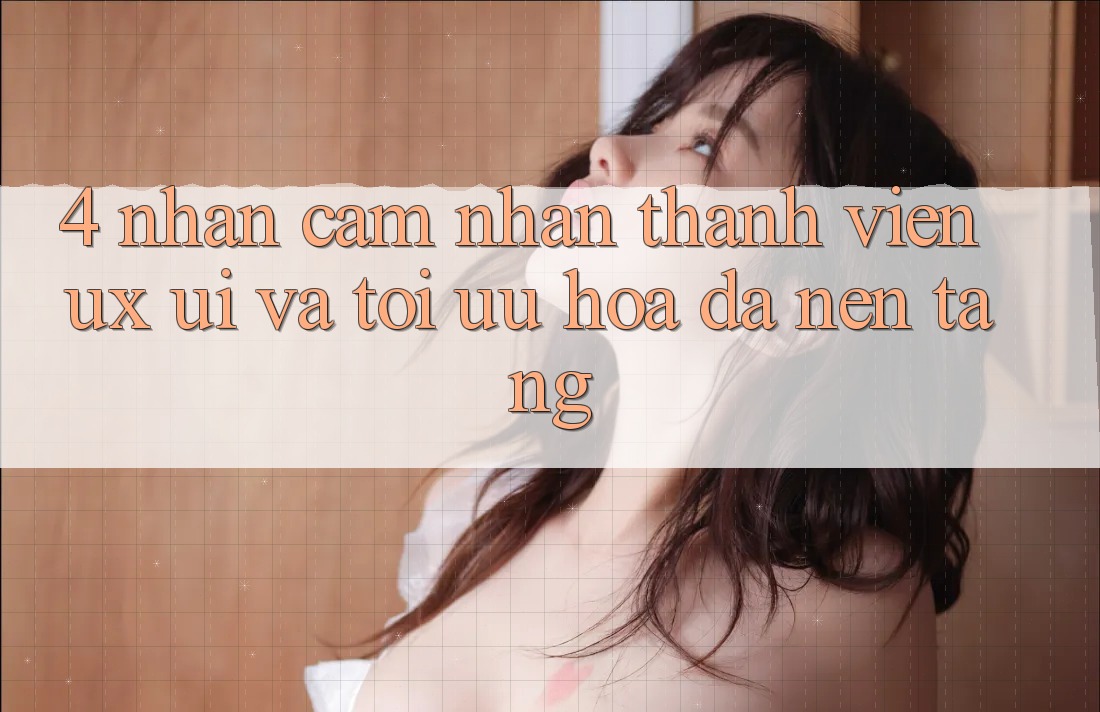 4. Nhận cảm nhận Thành viên (UX/UI) Và Tối Ưu Hóa Đa Nền Tảng 4. Nhận cảm nhận Thành viên (UX/UI) Và Tối Ưu Hóa Đa Nền Tảng