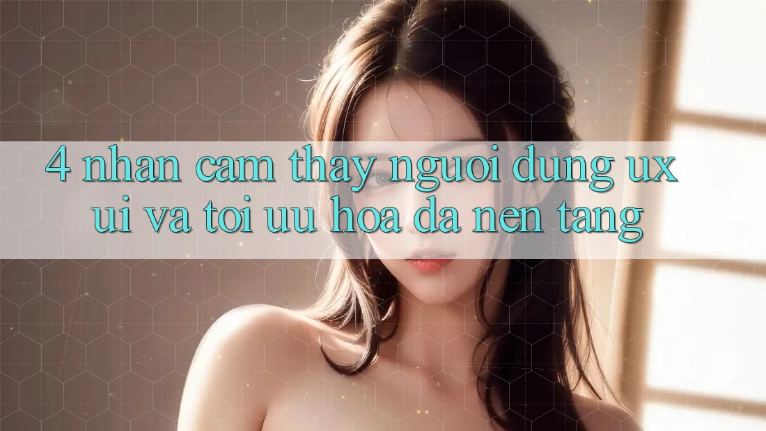 4. Nhận cảm thấy Người Dùng (UX/UI) Và Tối Ưu Hóa Đa Nền Tảng 4. Nhận cảm thấy Người Dùng (UX/UI) Và Tối Ưu Hóa Đa Nền Tảng