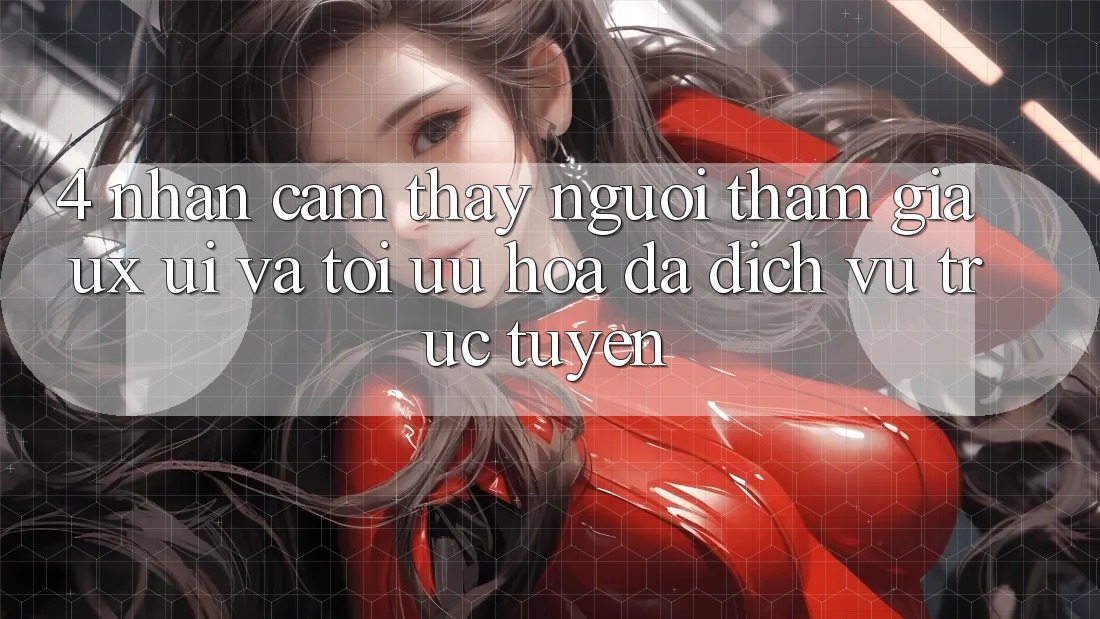 4. Nhận cảm thấy Người tham gia (UX/UI) Và Tối Ưu Hóa Đa Dịch vụ trực tuyến 4. Nhận cảm thấy Người tham gia (UX/UI) Và Tối Ưu Hóa Đa Dịch vụ trực tuyến