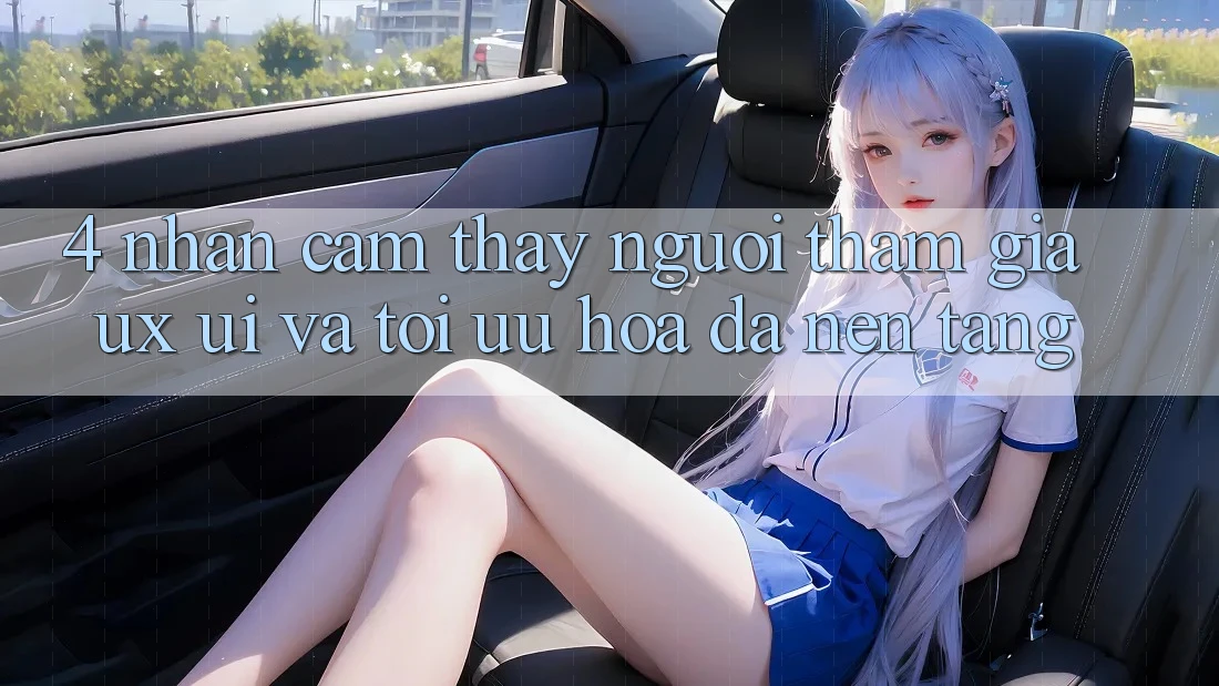 4. Nhận cảm thấy Người tham gia (UX/UI) Và Tối Ưu Hóa Đa Nền Tảng