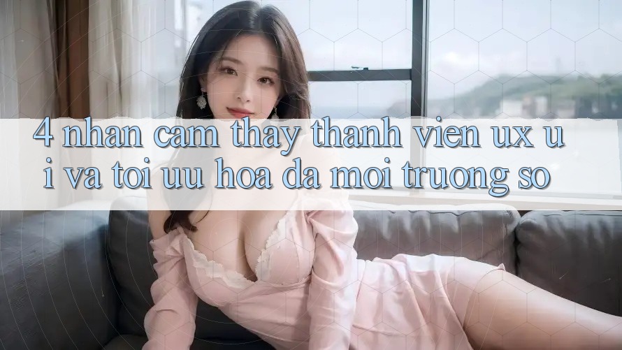 4. Nhận cảm thấy Thành viên (UX/UI) Và Tối Ưu Hóa Đa Môi trường số 4. Nhận cảm thấy Thành viên (UX/UI) Và Tối Ưu Hóa Đa Môi trường số