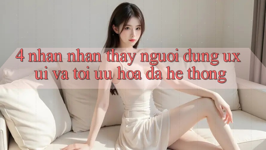 4. Nhận nhận thấy Người Dùng (UX/UI) Và Tối Ưu Hóa Đa Hệ thống