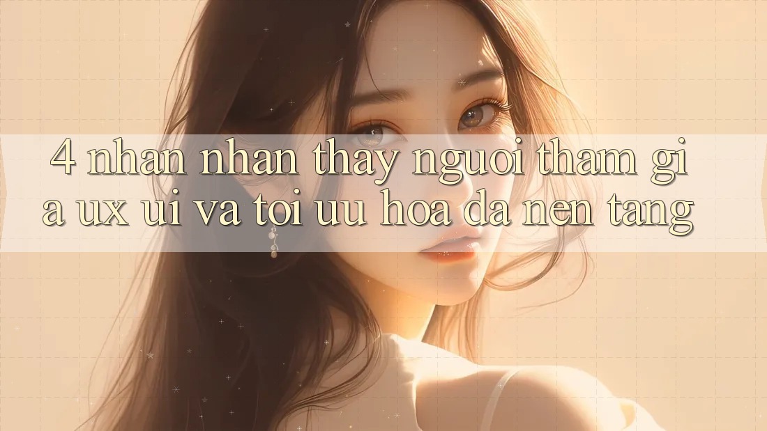 4. Nhận nhận thấy Người tham gia (UX/UI) Và Tối Ưu Hóa Đa Nền Tảng