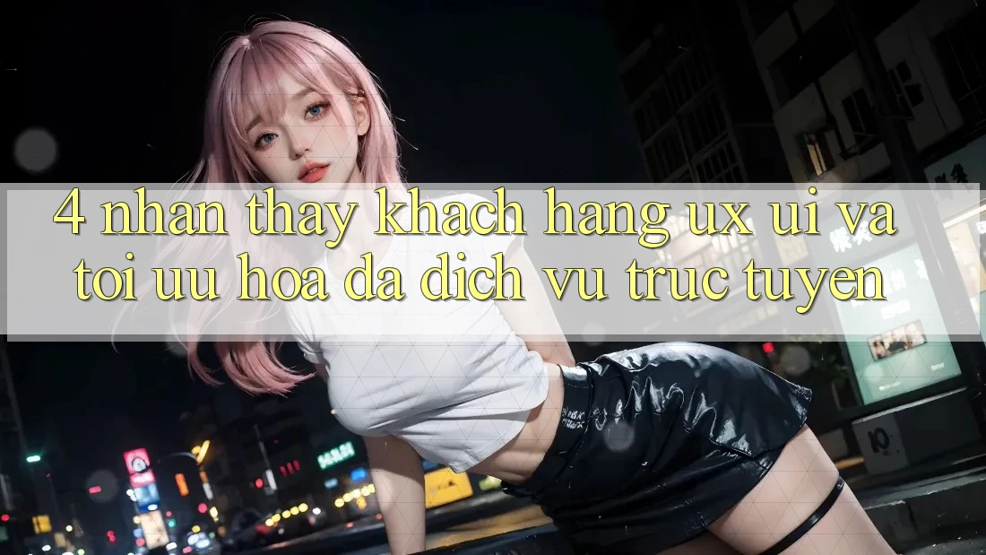 4. Nhận thấy Khách hàng (UX/UI) Và Tối Ưu Hóa Đa Dịch vụ trực tuyến