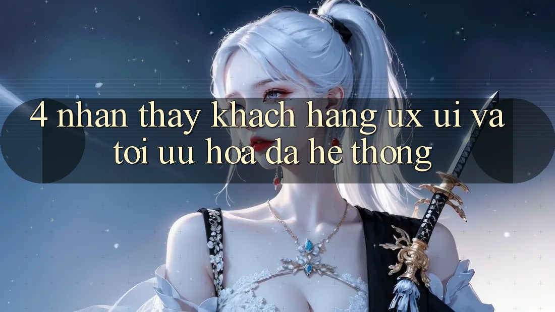 4. Nhận thấy Khách hàng (UX/UI) Và Tối Ưu Hóa Đa Hệ thống 4. Nhận thấy Khách hàng (UX/UI) Và Tối Ưu Hóa Đa Hệ thống