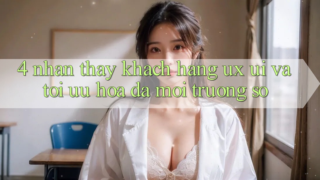 4. Nhận thấy Khách hàng (UX/UI) Và Tối Ưu Hóa Đa Môi trường số 4. Nhận thấy Khách hàng (UX/UI) Và Tối Ưu Hóa Đa Môi trường số