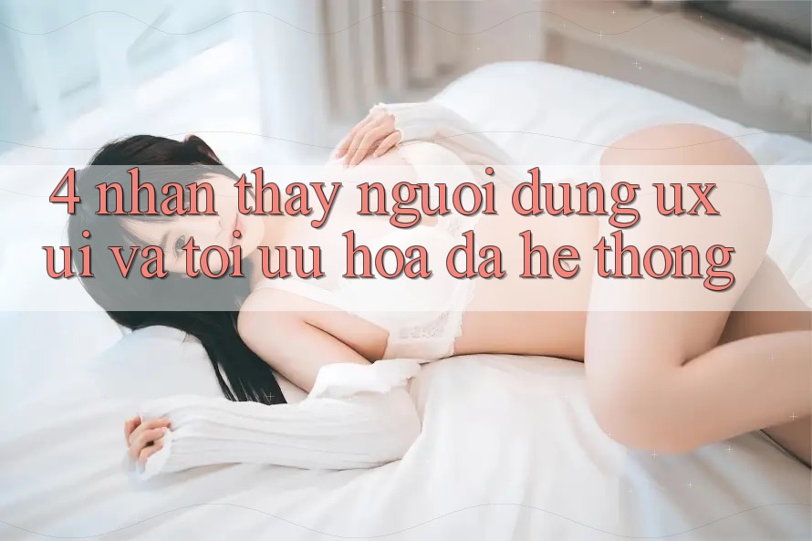 4. Nhận thấy Người Dùng (UX/UI) Và Tối Ưu Hóa Đa Hệ thống