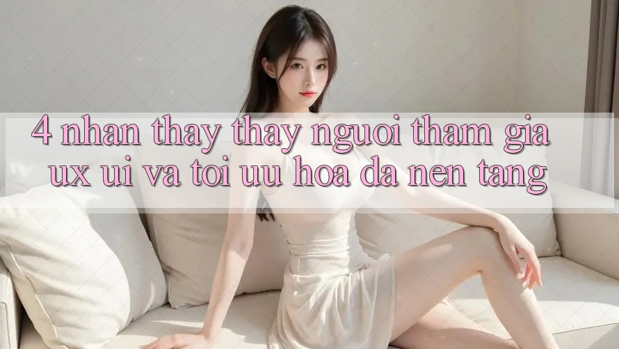 4. Nhận thấy thấy Người tham gia (UX/UI) Và Tối Ưu Hóa Đa Nền Tảng