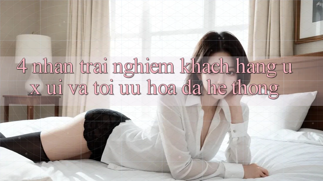 4. Nhận trải nghiệm Khách hàng (UX/UI) Và Tối Ưu Hóa Đa Hệ thống 4. Nhận trải nghiệm Khách hàng (UX/UI) Và Tối Ưu Hóa Đa Hệ thống