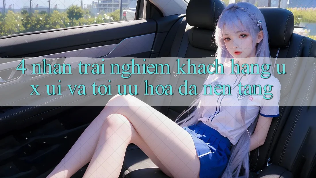 4. Nhận trải nghiệm Khách hàng (UX/UI) Và Tối Ưu Hóa Đa Nền Tảng