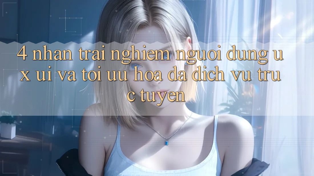 4. Nhận trải nghiệm Người Dùng (UX/UI) Và Tối Ưu Hóa Đa Dịch vụ trực tuyến 4. Nhận trải nghiệm Người Dùng (UX/UI) Và Tối Ưu Hóa Đa Dịch vụ trực tuyến