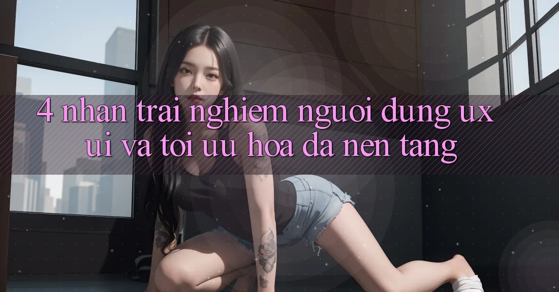 4. Nhận trải nghiệm Người Dùng (UX/UI) Và Tối Ưu Hóa Đa Nền Tảng 4. Nhận trải nghiệm Người Dùng (UX/UI) Và Tối Ưu Hóa Đa Nền Tảng