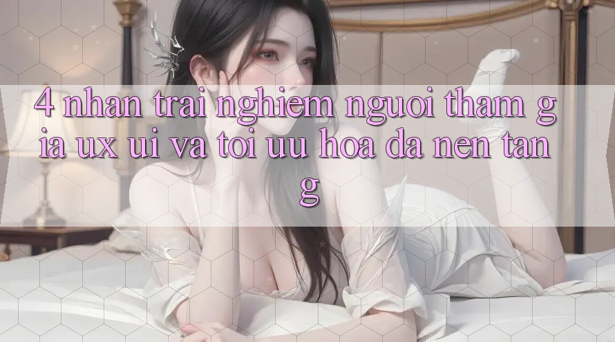 4. Nhận trải nghiệm Người tham gia (UX/UI) Và Tối Ưu Hóa Đa Nền Tảng 4. Nhận trải nghiệm Người tham gia (UX/UI) Và Tối Ưu Hóa Đa Nền Tảng