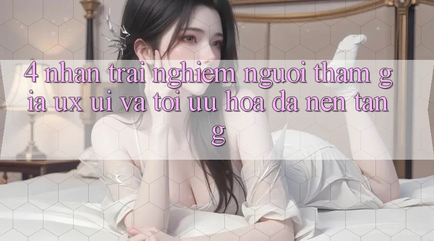 4. Nhận trải nghiệm Người tham gia (UX/UI) Và Tối Ưu Hóa Đa Nền Tảng
