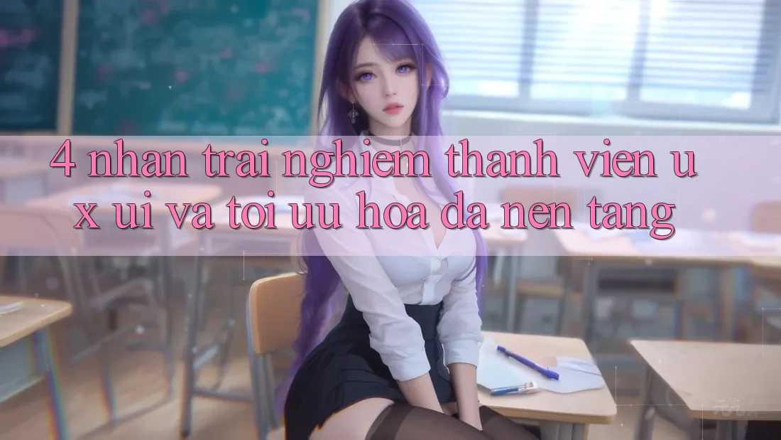 4. Nhận trải nghiệm Thành viên (UX/UI) Và Tối Ưu Hóa Đa Nền Tảng