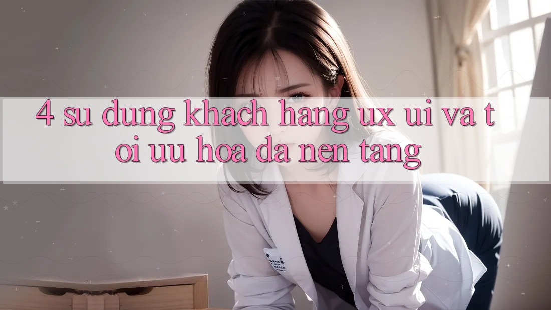 4. Sử dụng Khách hàng (UX/UI) Và Tối Ưu Hóa Đa Nền Tảng