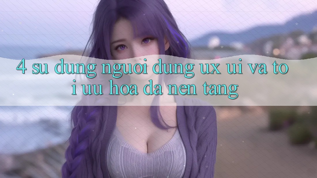 4. Sử dụng Người Dùng (UX/UI) Và Tối Ưu Hóa Đa Nền Tảng 4. Sử dụng Người Dùng (UX/UI) Và Tối Ưu Hóa Đa Nền Tảng