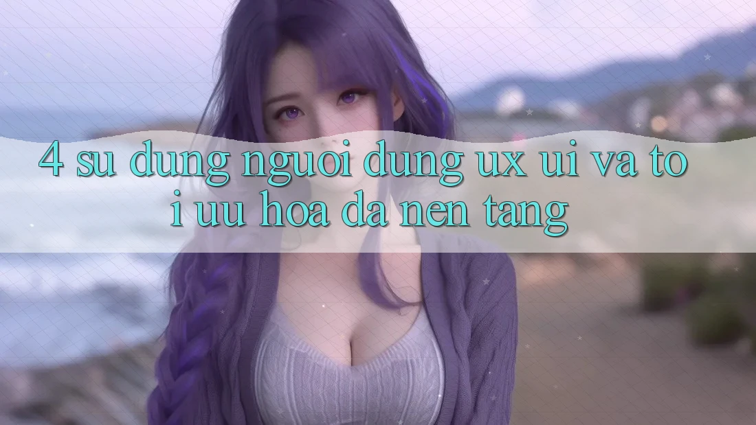 4. Sử dụng Người Dùng (UX/UI) Và Tối Ưu Hóa Đa Nền Tảng