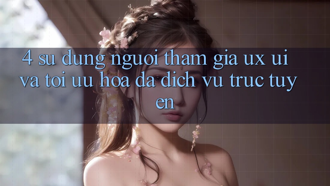 4. Sử dụng Người tham gia (UX/UI) Và Tối Ưu Hóa Đa Dịch vụ trực tuyến
