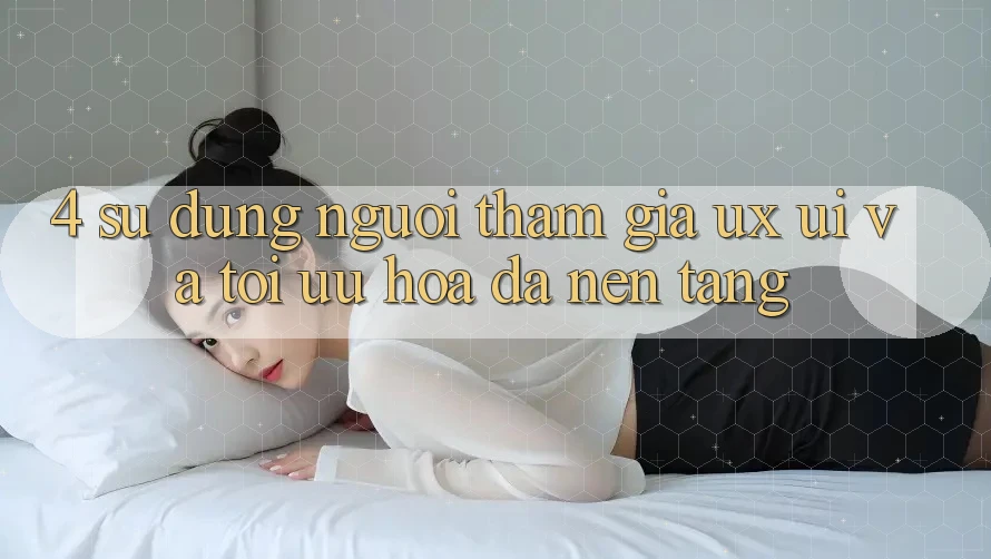 4. Sử dụng Người tham gia (UX/UI) Và Tối Ưu Hóa Đa Nền Tảng 4. Sử dụng Người tham gia (UX/UI) Và Tối Ưu Hóa Đa Nền Tảng
