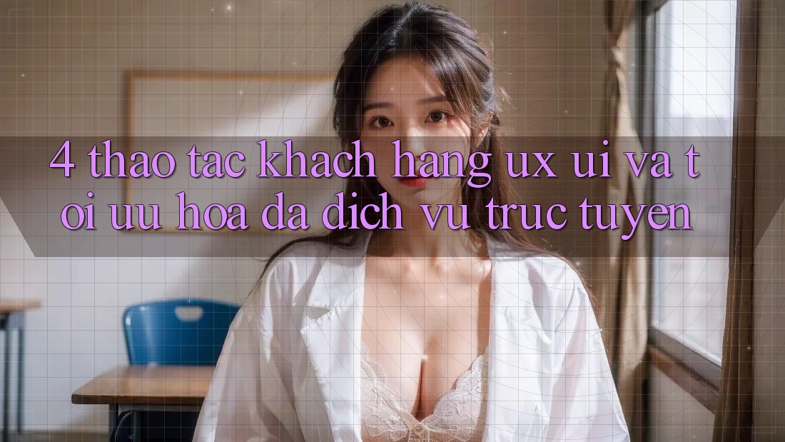 4. Thao tác Khách hàng (UX/UI) Và Tối Ưu Hóa Đa Dịch vụ trực tuyến