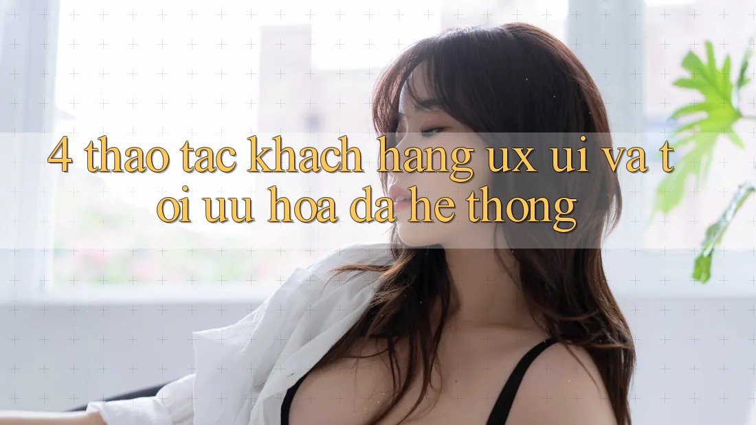 4. Thao tác Khách hàng (UX/UI) Và Tối Ưu Hóa Đa Hệ thống