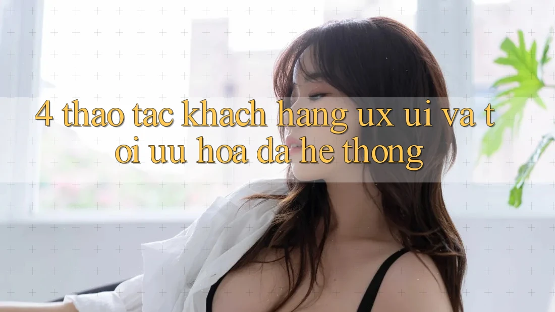 4. Thao tác Khách hàng (UX/UI) Và Tối Ưu Hóa Đa Hệ thống 4. Thao tác Khách hàng (UX/UI) Và Tối Ưu Hóa Đa Hệ thống