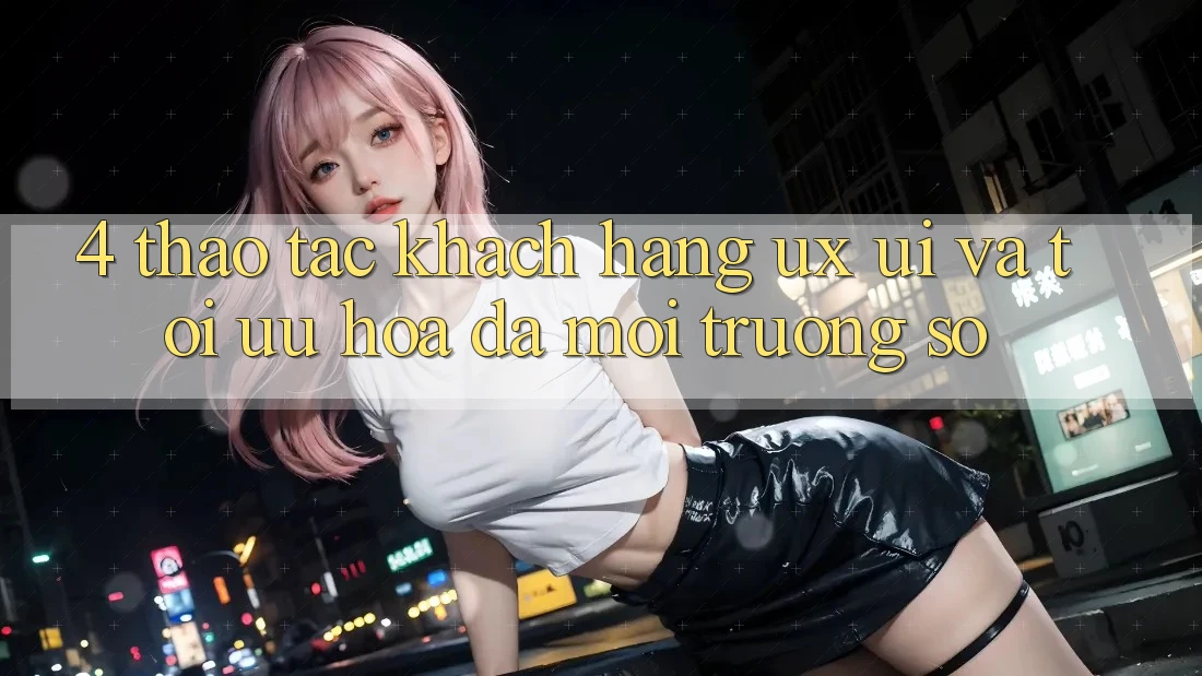 4. Thao tác Khách hàng (UX/UI) Và Tối Ưu Hóa Đa Môi trường số