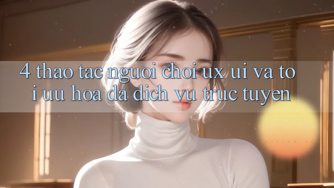 4. Thao tác Người chơi (UX/UI) Và Tối Ưu Hóa Đa Dịch vụ trực tuyến