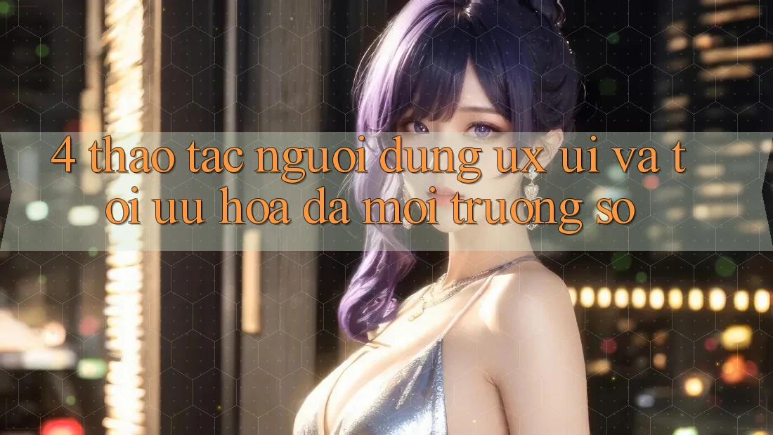 4. Thao tác Người Dùng (UX/UI) Và Tối Ưu Hóa Đa Môi trường số