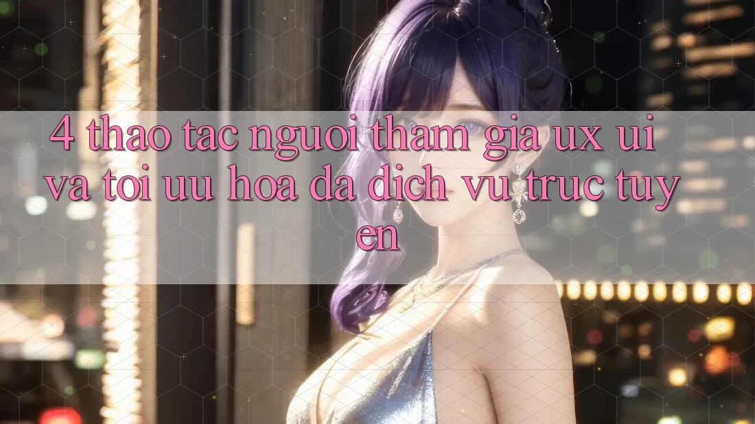 4. Thao tác Người tham gia (UX/UI) Và Tối Ưu Hóa Đa Dịch vụ trực tuyến 4. Thao tác Người tham gia (UX/UI) Và Tối Ưu Hóa Đa Dịch vụ trực tuyến