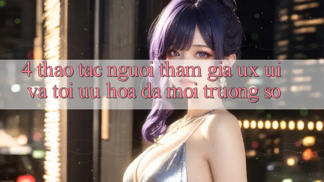 4. Thao tác Người tham gia (UX/UI) Và Tối Ưu Hóa Đa Môi trường số