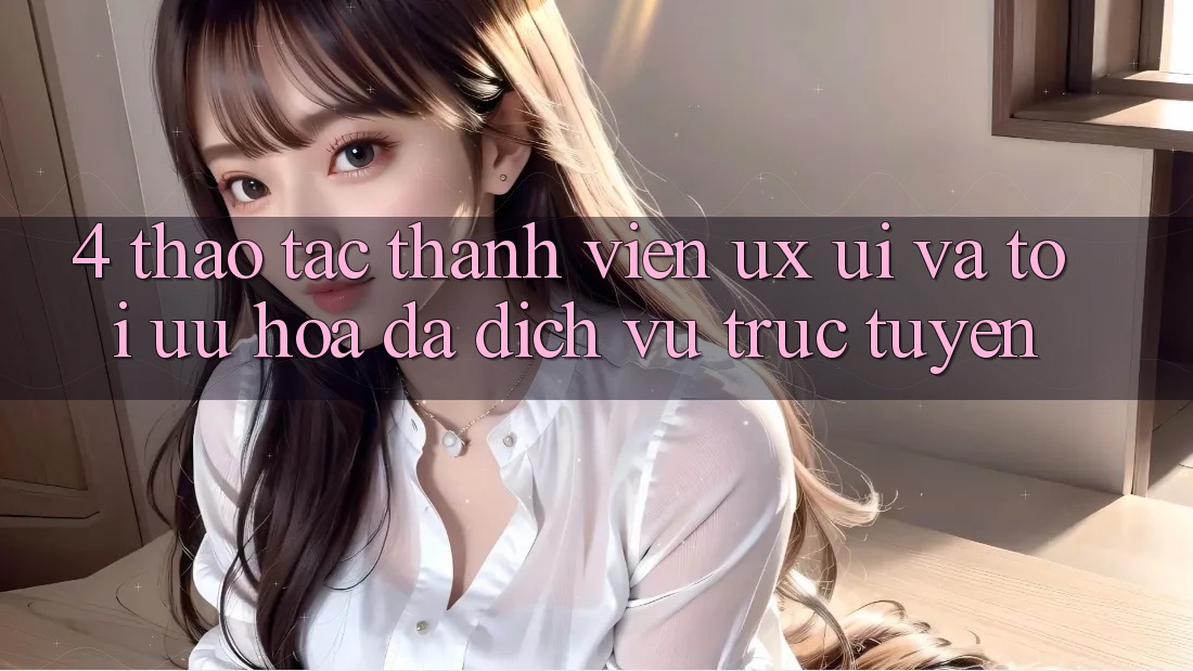 4. Thao tác Thành viên (UX/UI) Và Tối Ưu Hóa Đa Dịch vụ trực tuyến 4. Thao tác Thành viên (UX/UI) Và Tối Ưu Hóa Đa Dịch vụ trực tuyến