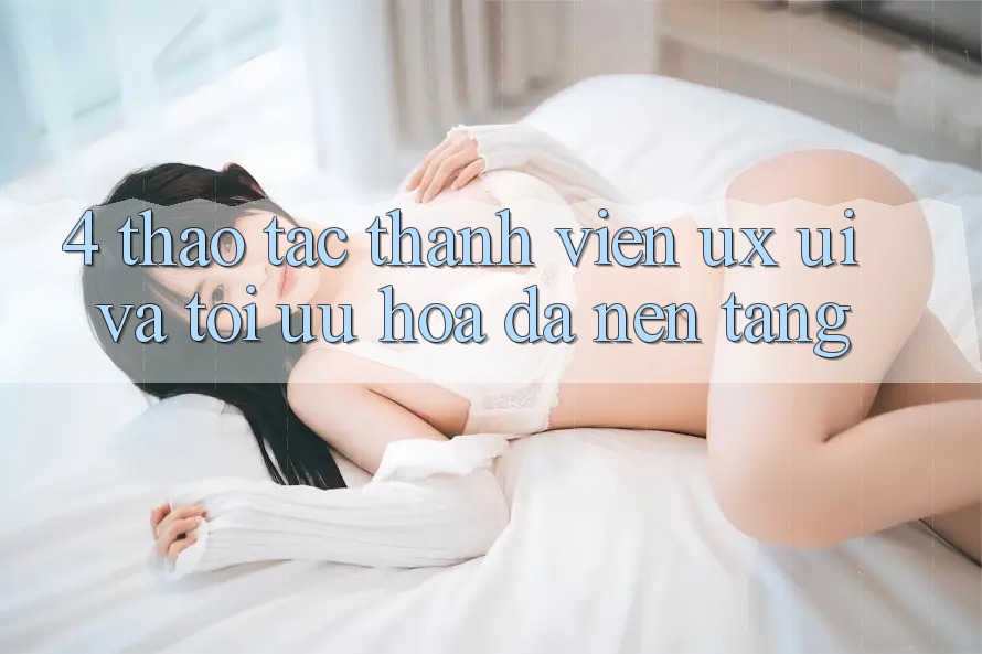 4. Thao tác Thành viên (UX/UI) Và Tối Ưu Hóa Đa Nền Tảng 4. Thao tác Thành viên (UX/UI) Và Tối Ưu Hóa Đa Nền Tảng