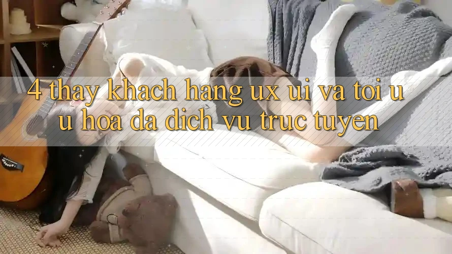 4. Thấy Khách hàng (UX/UI) Và Tối Ưu Hóa Đa Dịch vụ trực tuyến
