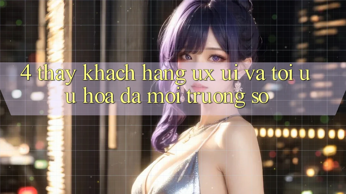 4. Thấy Khách hàng (UX/UI) Và Tối Ưu Hóa Đa Môi trường số 4. Thấy Khách hàng (UX/UI) Và Tối Ưu Hóa Đa Môi trường số