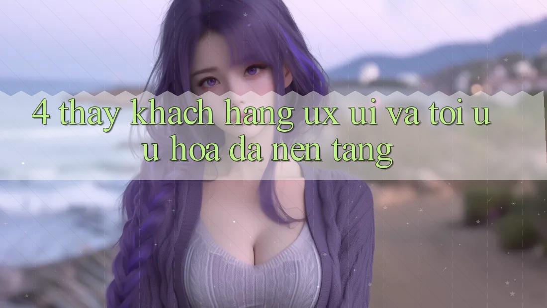 4. Thấy Khách hàng (UX/UI) Và Tối Ưu Hóa Đa Nền Tảng 4. Thấy Khách hàng (UX/UI) Và Tối Ưu Hóa Đa Nền Tảng